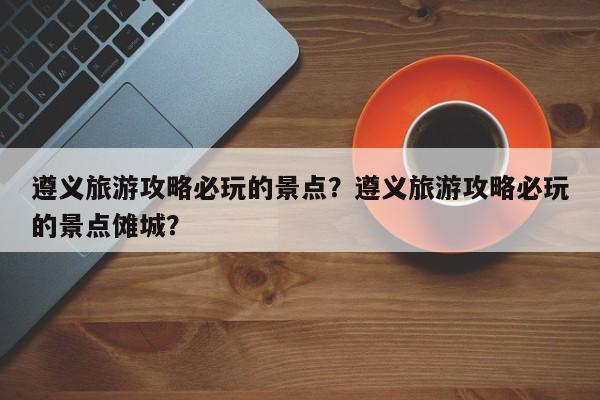 遵义旅游攻略必玩的景点？遵义旅游攻略必玩的景点傩城？  第1张