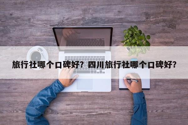 旅行社哪个口碑好？四川旅行社哪个口碑好？  第1张
