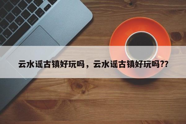 云水谣古镇好玩吗，云水谣古镇好玩吗?？  第1张