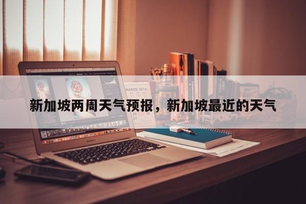 新加坡两周天气预报，新加坡最近的天气  第1张