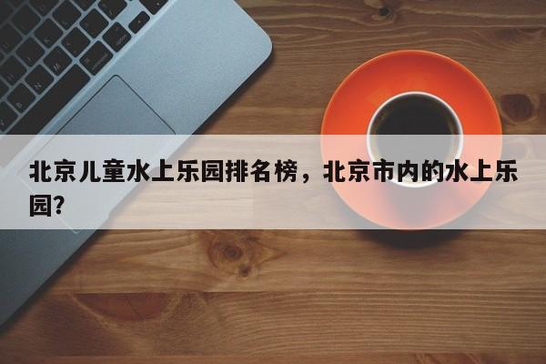 北京儿童水上乐园排名榜，北京市内的水上乐园？  第1张