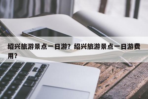 绍兴旅游景点一日游？绍兴旅游景点一日游费用？  第1张