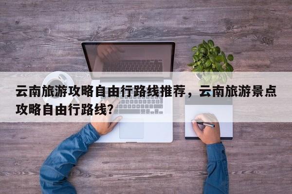 云南旅游攻略自由行路线推荐，云南旅游景点攻略自由行路线？  第1张