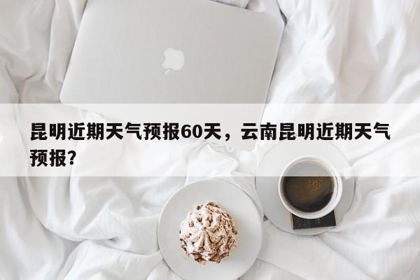 昆明近期天气预报60天，云南昆明近期天气预报？  第1张