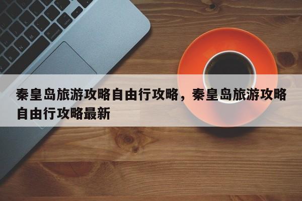 秦皇岛旅游攻略自由行攻略，秦皇岛旅游攻略自由行攻略最新  第1张