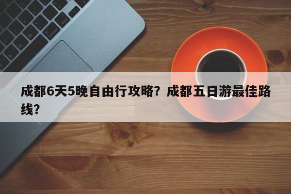 成都6天5晚自由行攻略？成都五日游最佳路线？  第1张