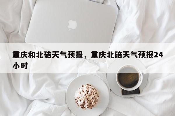 重庆和北碚天气预报，重庆北碚天气预报24小时  第1张