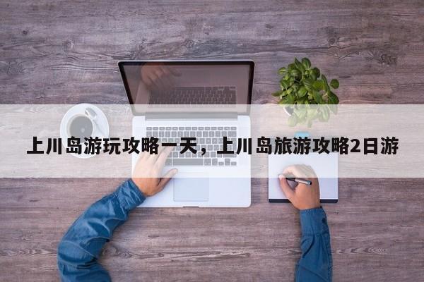 上川岛游玩攻略一天，上川岛旅游攻略2日游  第1张
