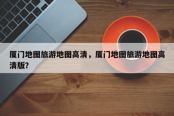 厦门地图旅游地图高清，厦门地图旅游地图高清版？  第1张