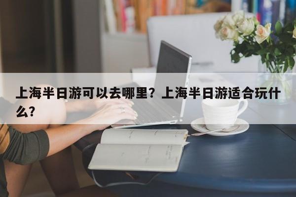 上海半日游可以去哪里？上海半日游适合玩什么？  第1张